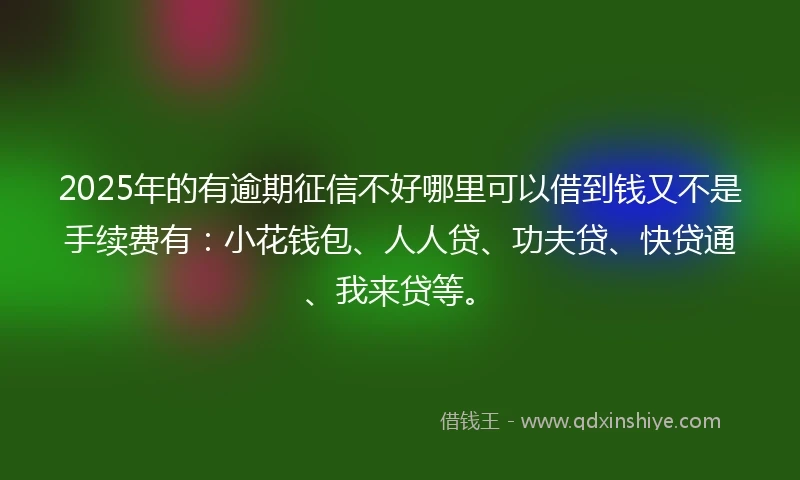 2025年的有逾期征信不好哪里可以借到钱又不是手续费有：小花钱包、人人贷、功夫贷、快贷通、我来贷等。