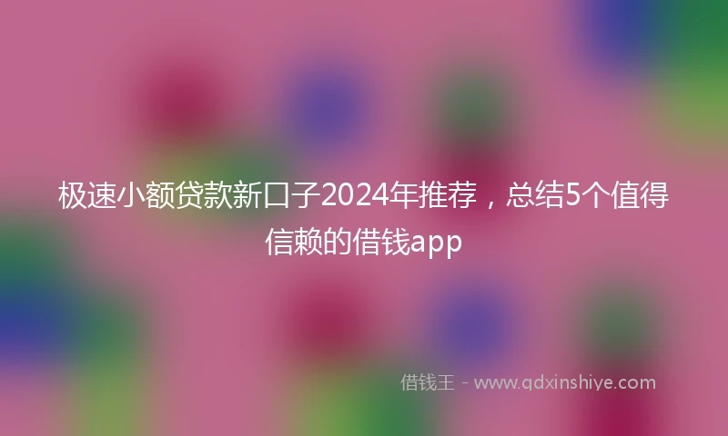 极速小额贷款新口子2024年推荐，总结5个值得信赖的借钱app