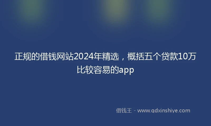 正规的借钱网站2024年精选，概括五个贷款10万比较容易的app