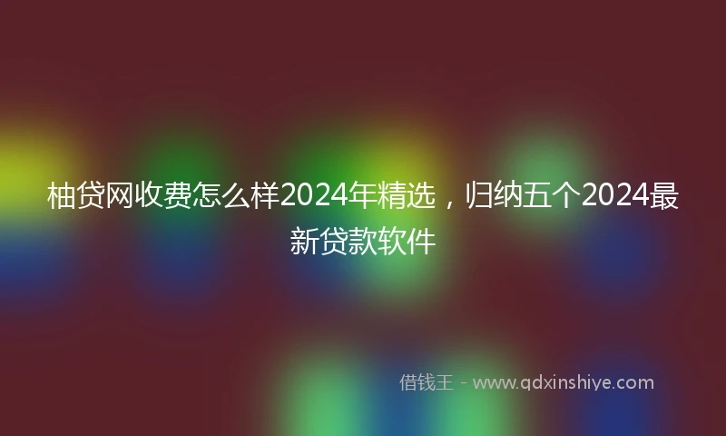 柚贷网收费怎么样2024年精选，归纳五个2024最新贷款软件
