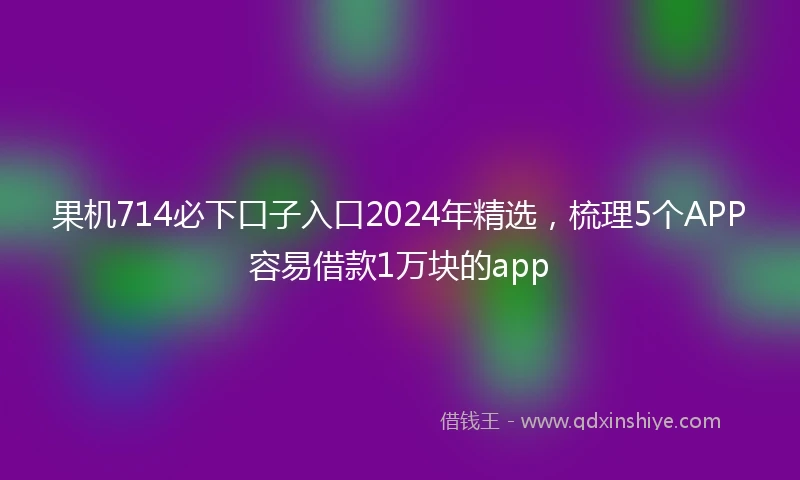 果机714必下口子入口2024年精选，梳理5个APP容易借款1万块的app