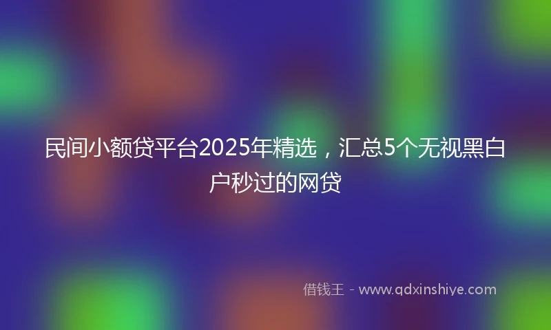 民间小额贷平台2025年精选，汇总5个无视黑白户秒过的网贷