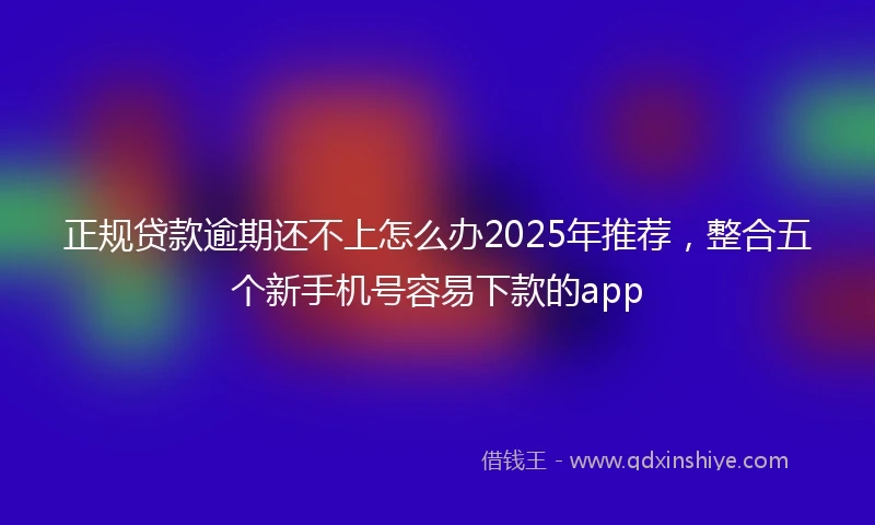 正规贷款逾期还不上怎么办2025年推荐，整合五个新手机号容易下款的app