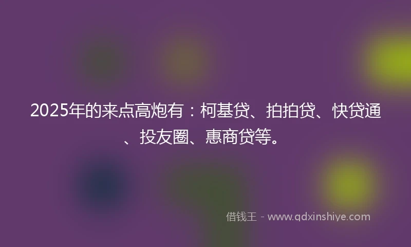 2025年的来点高炮有：柯基贷、拍拍贷、快贷通、投友圈、惠商贷等。
