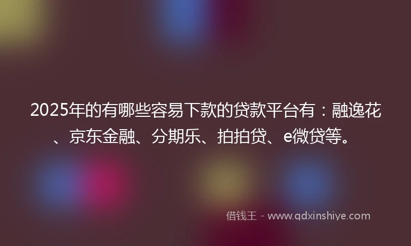 2025年的有哪些容易下款的贷款平台有：融逸花、京东金融、分期乐、拍拍贷、e微贷等。