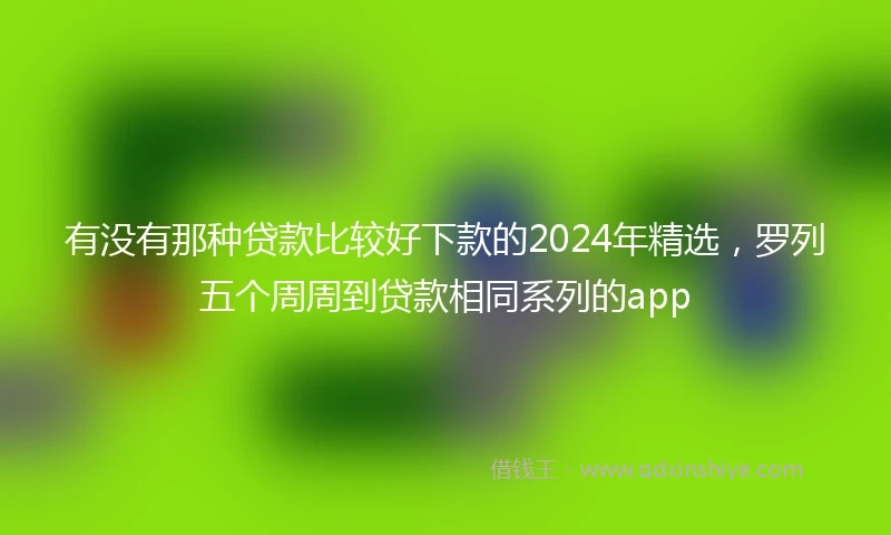 有没有那种贷款比较好下款的2024年精选，罗列五个周周到贷款相同系列的app