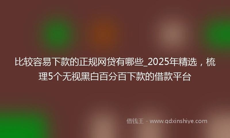 比较容易下款的正规网贷有哪些_2025年精选，梳理5个无视黑白百分百下款的借款平台