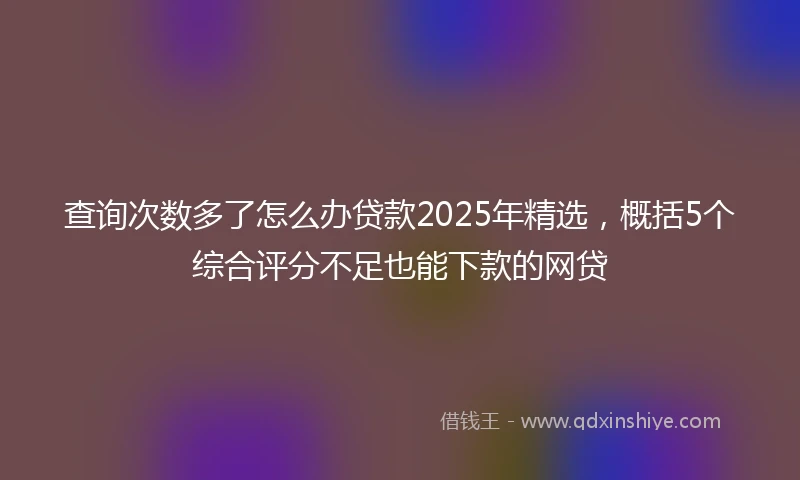 查询次数多了怎么办贷款2025年精选，概括5个综合评分不足也能下款的网贷