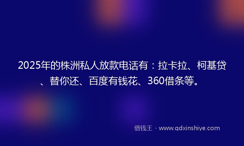 2025年的株洲私人放款电话有：拉卡拉、柯基贷、替你还、百度有钱花、360借条等。