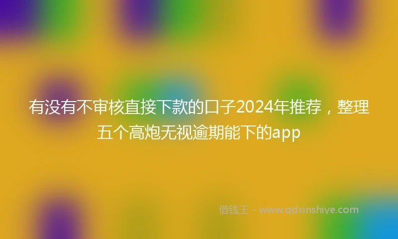 有没有不审核直接下款的口子2024年推荐，整理五个高炮无视逾期能下的app