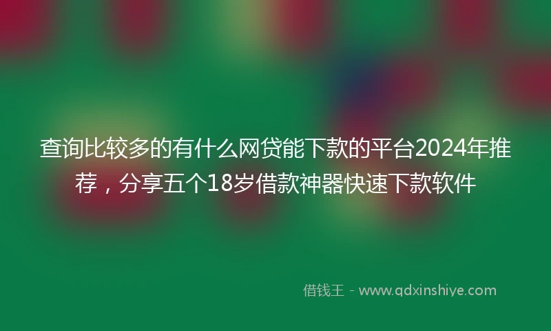 查询比较多的有什么网贷能下款的平台2024年推荐,分享五个18岁借款神器快速下款软件