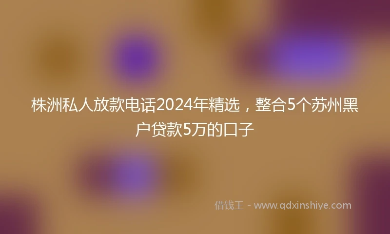 株洲私人放款电话2024年精选，整合5个苏州黑户贷款5万的口子