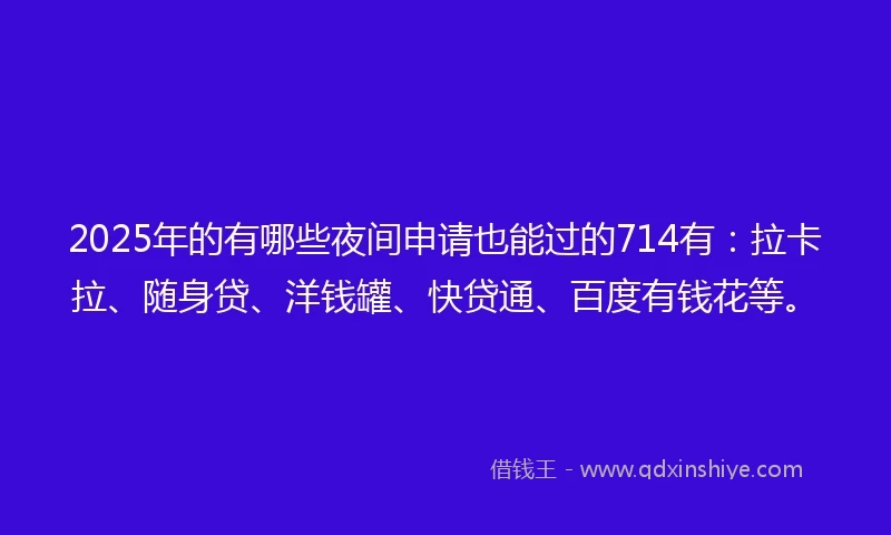 2025年的有哪些夜间申请也能过的714有：拉卡拉、随身贷、洋钱罐、快贷通、百度有钱花等。