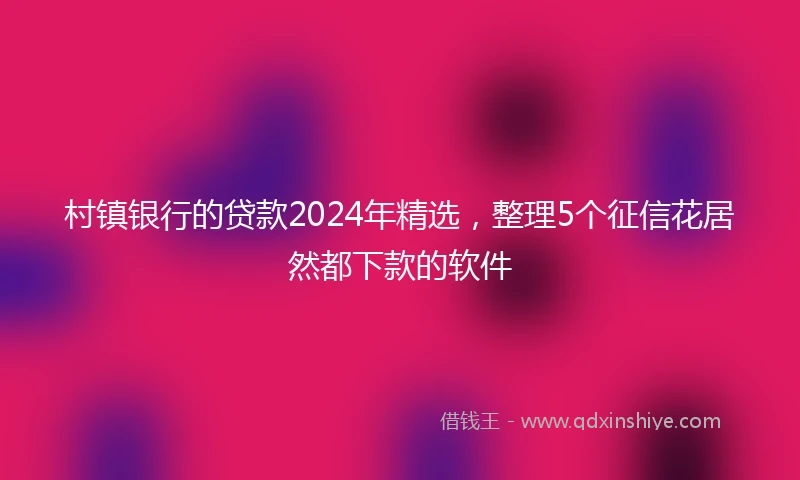 村镇银行的贷款2024年精选，整理5个征信花居然都下款的软件