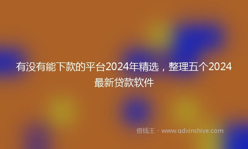 有没有能下款的平台2024年精选，整理五个2024最新贷款软件