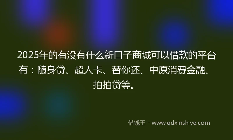 2025年的有没有什么新口子商城可以借款的平台有：随身贷、超人卡、替你还、中原消费金融、拍拍贷等。