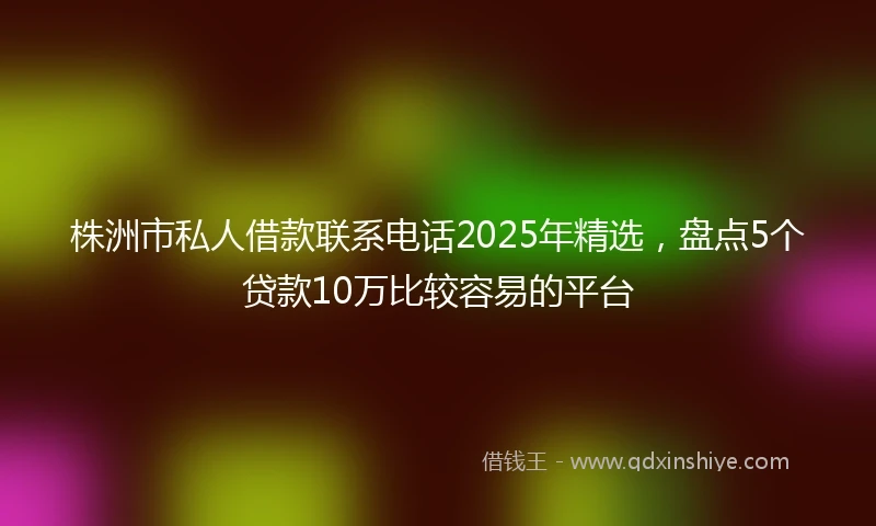 株洲市私人借款联系电话2025年精选，盘点5个贷款10万比较容易的平台