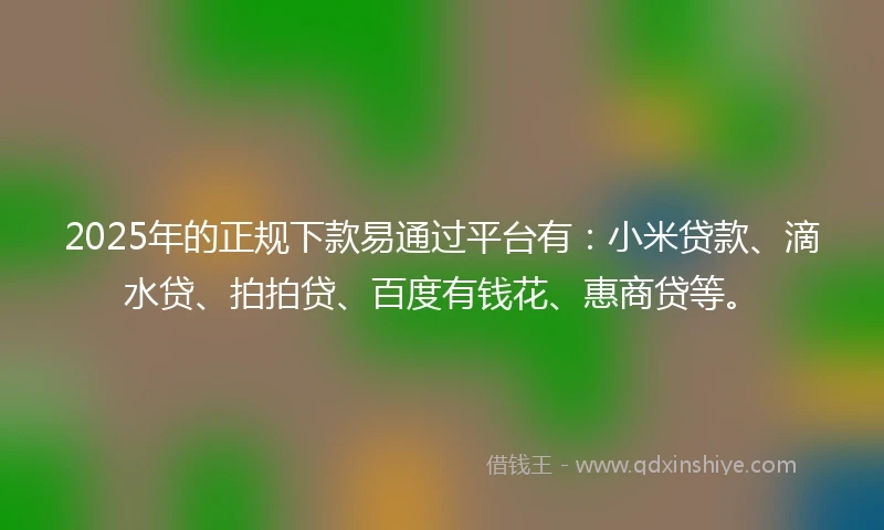 2025年的正规下款易通过平台有：小米贷款、滴水贷、拍拍贷、百度有钱花、惠商贷等。