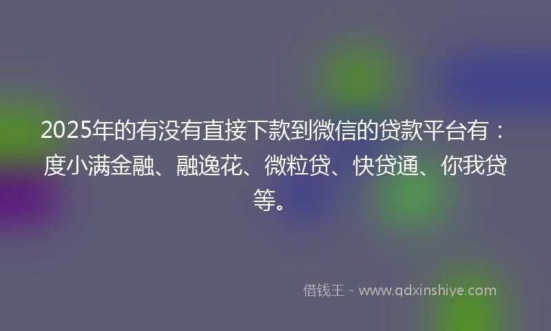 2025年的有没有直接下款到微信的贷款平台有：度小满金融、融逸花、微粒贷、快贷通、你我贷等。