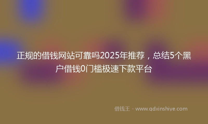 正规的借钱网站可靠吗2025年推荐，总结5个黑户借钱0门槛极速下款平台