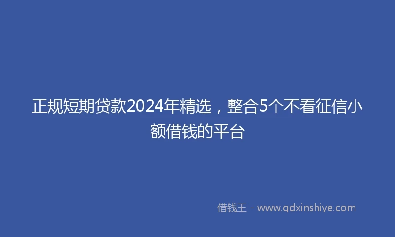 正规短期贷款2024年精选，整合5个不看征信小额借钱的平台