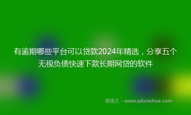 有逾期哪些平台可以贷款2024年精选，分享五个无视负债快速下款长期网贷的软件