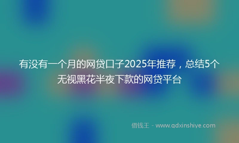 有没有一个月的网贷口子2025年推荐，总结5个无视黑花半夜下款的网贷平台