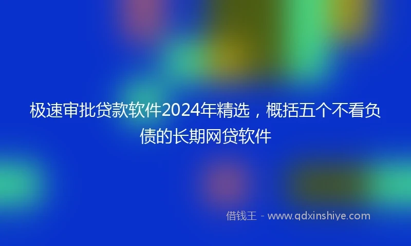 极速审批贷款软件2024年精选，概括五个不看负债的长期网贷软件