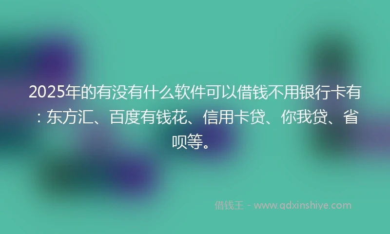 2025年的有没有什么软件可以借钱不用银行卡有：东方汇、百度有钱花、信用卡贷、你我贷、省呗等。