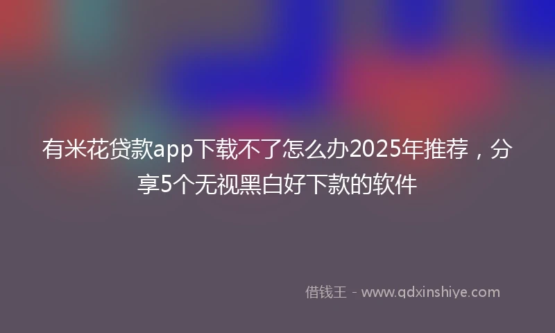 有米花贷款app下载不了怎么办2025年推荐，分享5个无视黑白好下款的软件
