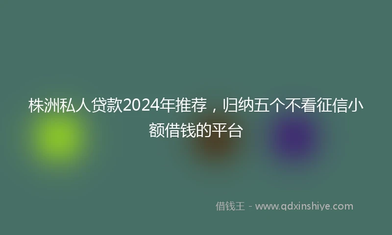株洲私人贷款2024年推荐，归纳五个不看征信小额借钱的平台