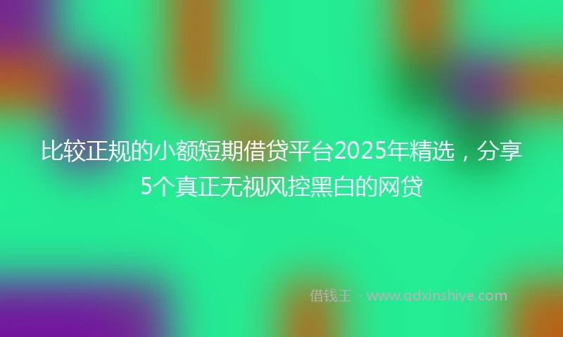 比较正规的小额短期借贷平台2025年精选，分享5个真正无视风控黑白的网贷