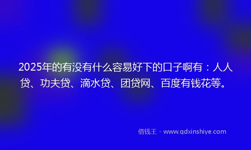2025年的有没有什么容易好下的口子啊有：人人贷、功夫贷、滴水贷、团贷网、百度有钱花等。