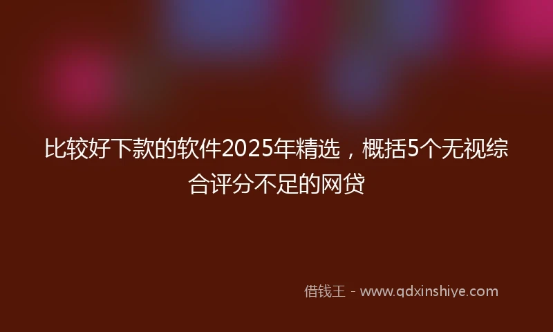 比较好下款的软件2025年精选，概括5个无视综合评分不足的网贷