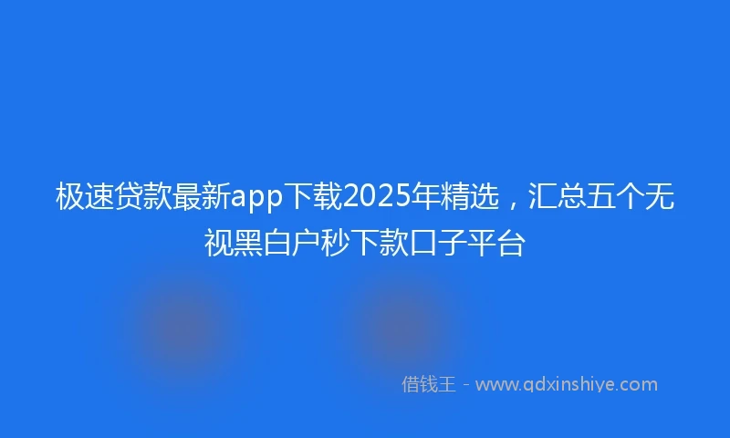 极速贷款最新app下载2025年精选，汇总五个无视黑白户秒下款口子平台