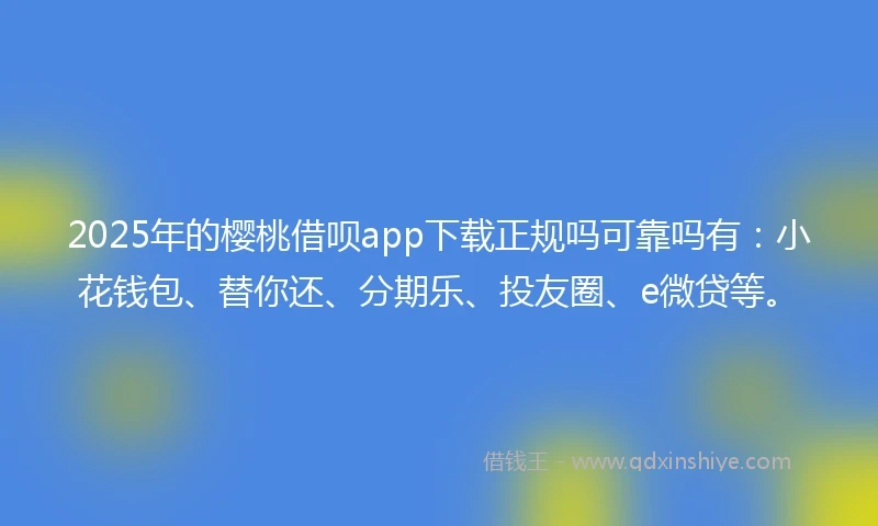 2025年的樱桃借呗app下载正规吗可靠吗有：小花钱包、替你还、分期乐、投友圈、e微贷等。