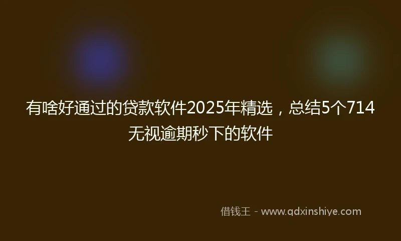 有啥好通过的贷款软件2025年精选，总结5个714无视逾期秒下的软件