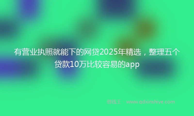 有营业执照就能下的网贷2025年精选，整理五个贷款10万比较容易的app
