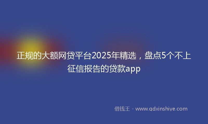 正规的大额网贷平台2025年精选，盘点5个不上征信报告的贷款app