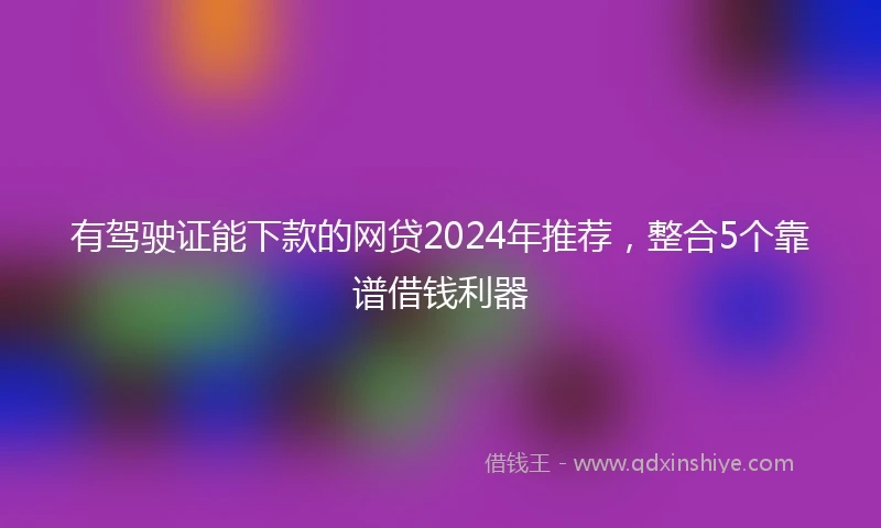 有驾驶证能下款的网贷2024年推荐，整合5个靠谱借钱利器
