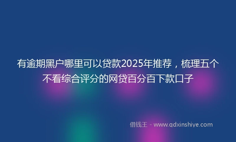有逾期黑户哪里可以贷款2025年推荐，梳理五个不看综合评分的网贷百分百下款口子