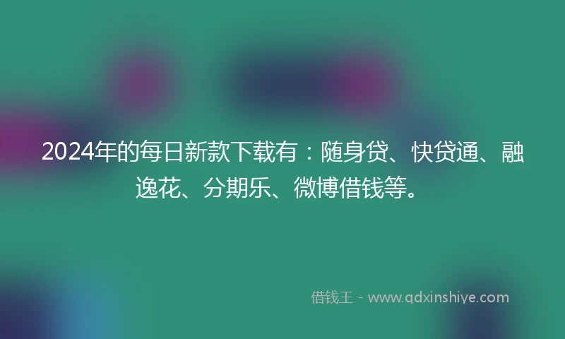 2024年的每日新款下载有：随身贷、快贷通、融逸花、分期乐、微博借钱等。