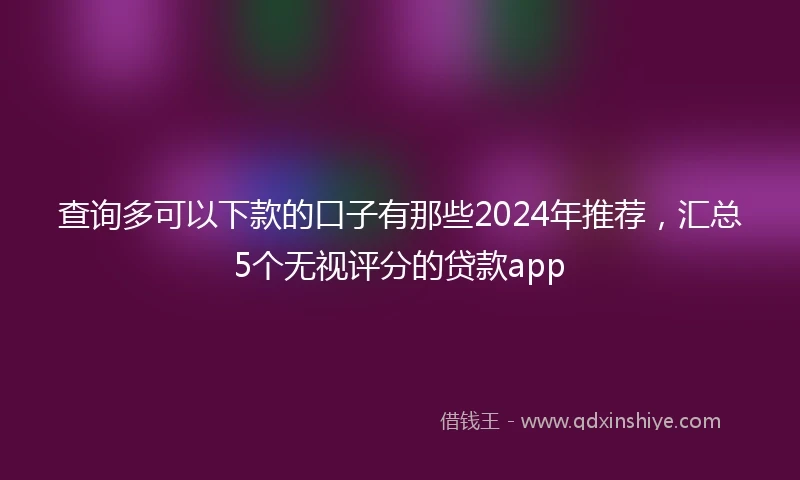 查询多可以下款的口子有那些2024年推荐，汇总5个无视评分的贷款app
