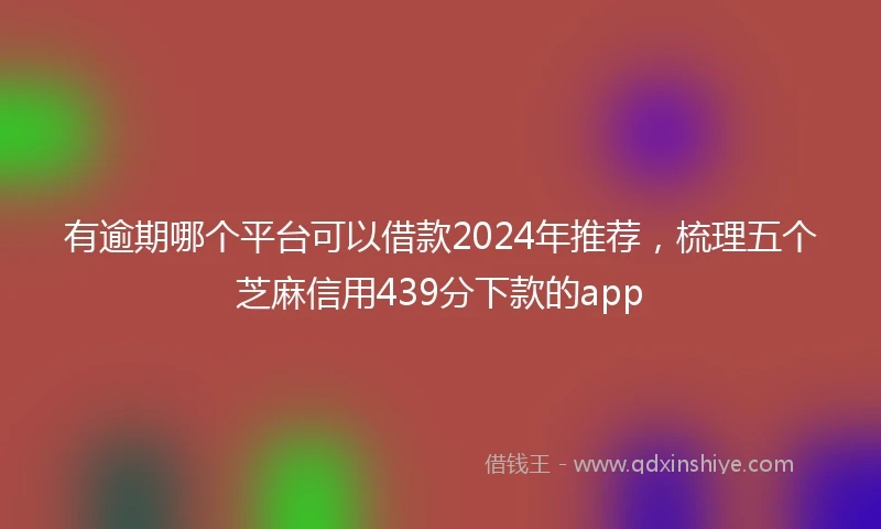 有逾期哪个平台可以借款2024年推荐，梳理五个芝麻信用439分下款的app