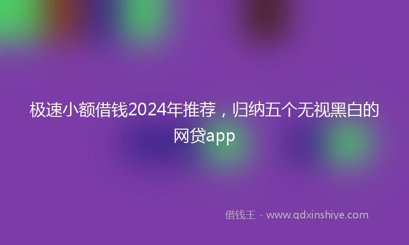 极速小额借钱2024年推荐，归纳五个无视黑白的网贷app