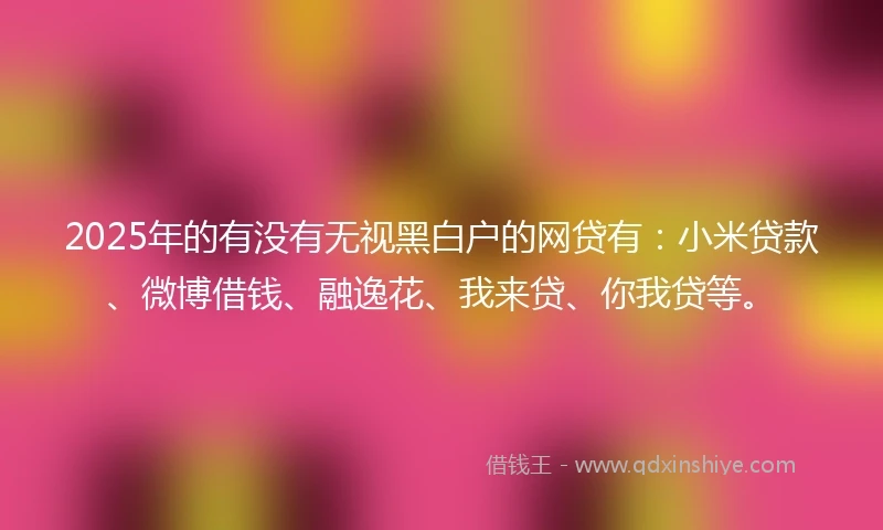 2025年的有没有无视黑白户的网贷有：小米贷款、微博借钱、融逸花、我来贷、你我贷等。