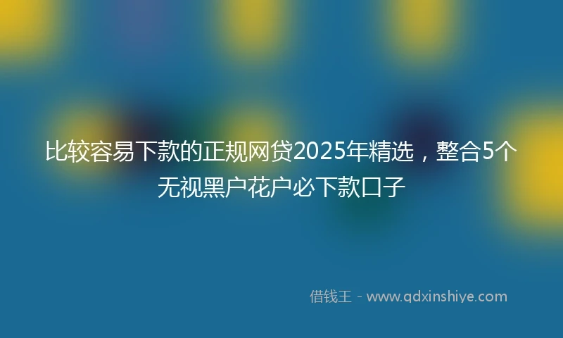 比较容易下款的正规网贷2025年精选，整合5个无视黑户花户必下款口子