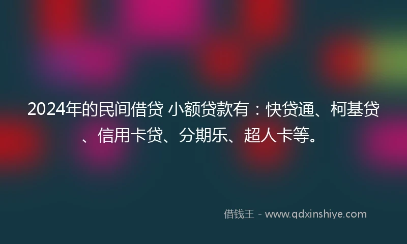 2024年的民间借贷 小额贷款有：快贷通、柯基贷、信用卡贷、分期乐、超人卡等。