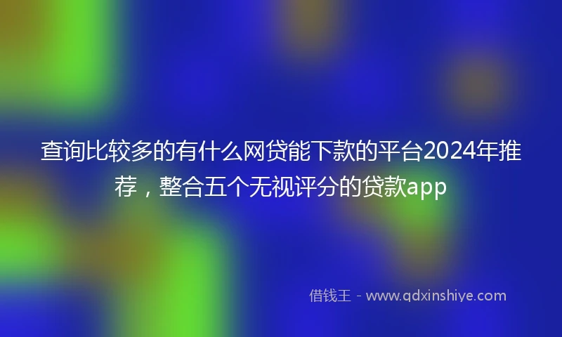 查询比较多的有什么网贷能下款的平台2024年推荐，整合五个无视评分的贷款app