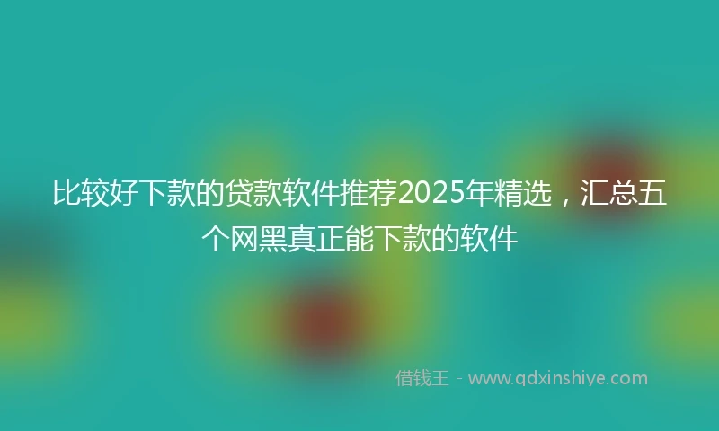 比较好下款的贷款软件推荐2025年精选，汇总五个网黑真正能下款的软件